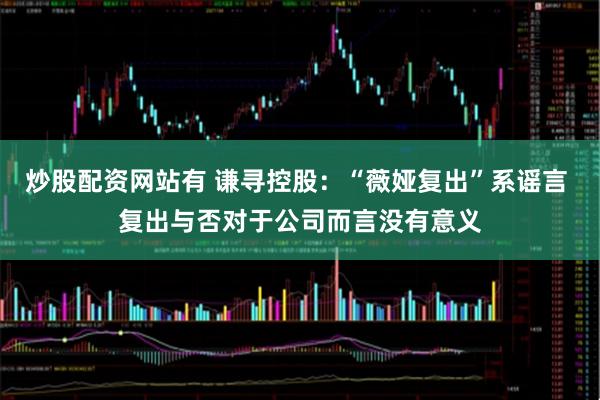 炒股配资网站有 谦寻控股：“薇娅复出”系谣言 复出与否对于公司而言没有意义