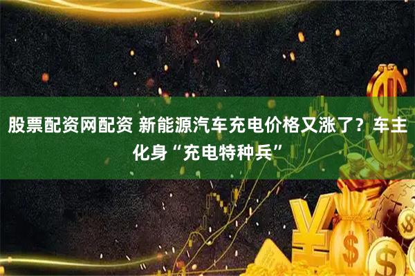 股票配资网配资 新能源汽车充电价格又涨了？车主化身“充电特种兵”