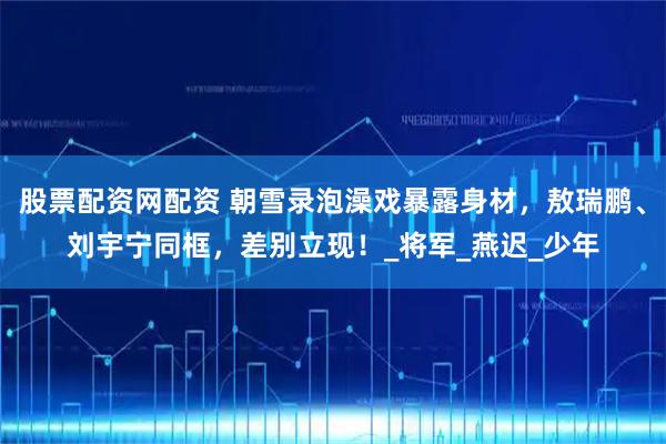 股票配资网配资 朝雪录泡澡戏暴露身材，敖瑞鹏、刘宇宁同框，差别立现！_将军_燕迟_少年