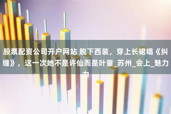 股票配资公司开户网站 脱下西装，穿上长裙唱《纠缠》，这一次她不是许仙而是叶童_苏州_会上_魅力