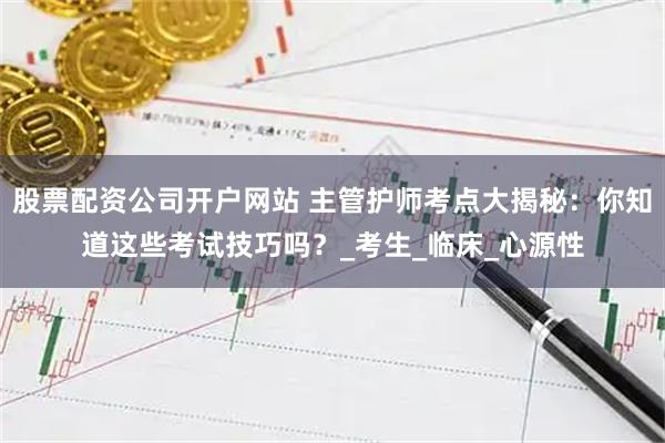 股票配资公司开户网站 主管护师考点大揭秘：你知道这些考试技巧吗？_考生_临床_心源性