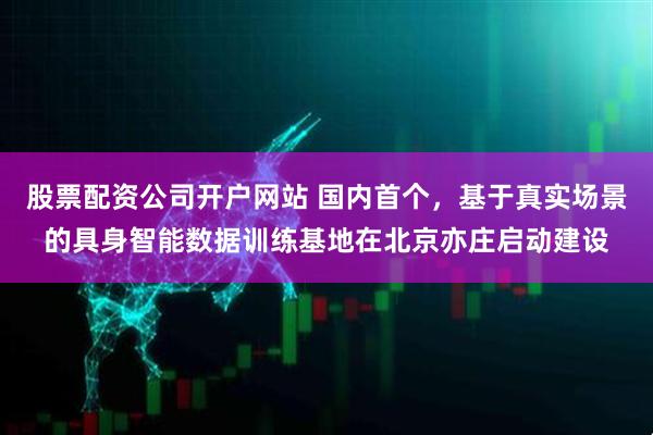 股票配资公司开户网站 国内首个，基于真实场景的具身智能数据训练基地在北京亦庄启动建设