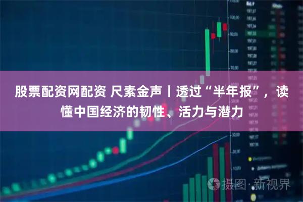 股票配资网配资 尺素金声丨透过“半年报”，读懂中国经济的韧性、活力与潜力