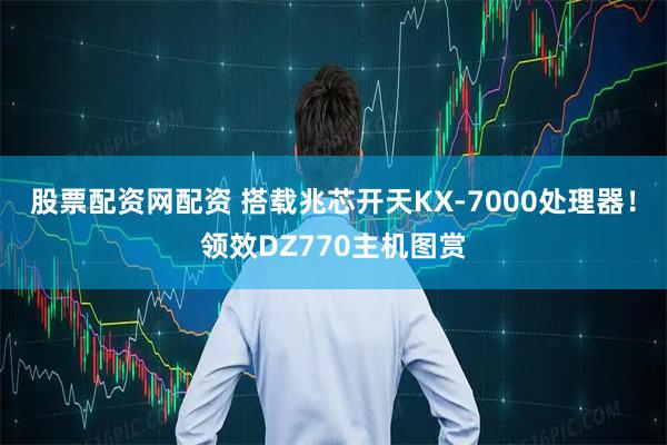 股票配资网配资 搭载兆芯开天KX-7000处理器！领效DZ770主机图赏