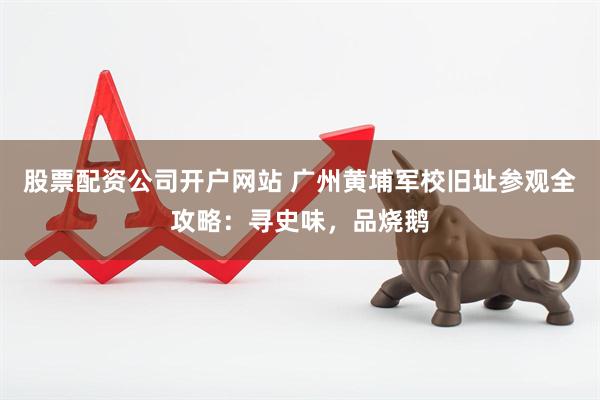 股票配资公司开户网站 广州黄埔军校旧址参观全攻略：寻史味，品烧鹅