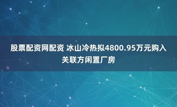 股票配资网配资 冰山冷热拟4800.95万元购入关联方闲置厂房