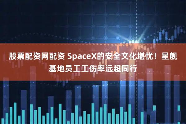 股票配资网配资 SpaceX的安全文化堪忧！星舰基地员工工伤率远超同行