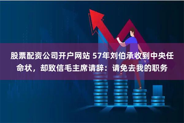 股票配资公司开户网站 57年刘伯承收到中央任命状，却致信毛主席请辞：请免去我的职务