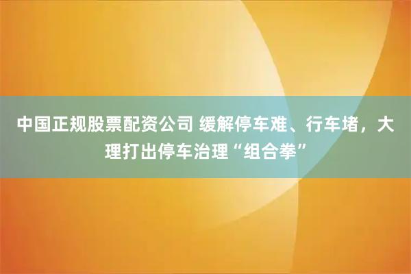 中国正规股票配资公司 缓解停车难、行车堵，大理打出停车治理“组合拳”