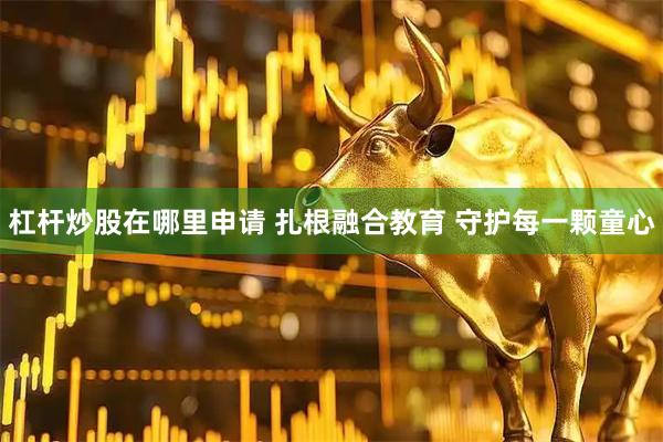 杠杆炒股在哪里申请 扎根融合教育 守护每一颗童心