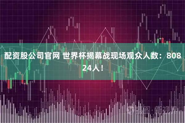 配资股公司官网 世界杯揭幕战现场观众人数：80824人！