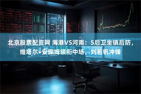 北京股票配资网 海港VS河南：5后卫坐镇后防，维塔尔+安佩姆领衔中场，刘若钒冲锋