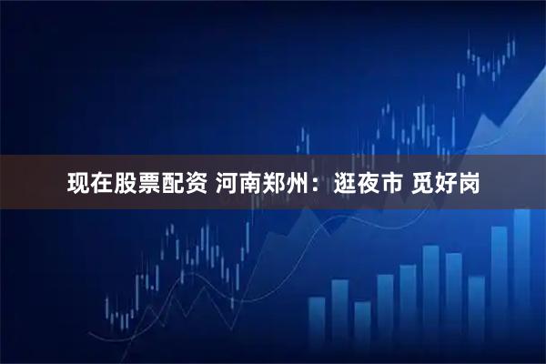 现在股票配资 河南郑州：逛夜市 觅好岗