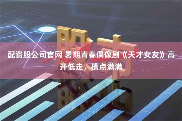 配资股公司官网 暑期青春偶像剧《天才女友》高开低走，槽点满满
