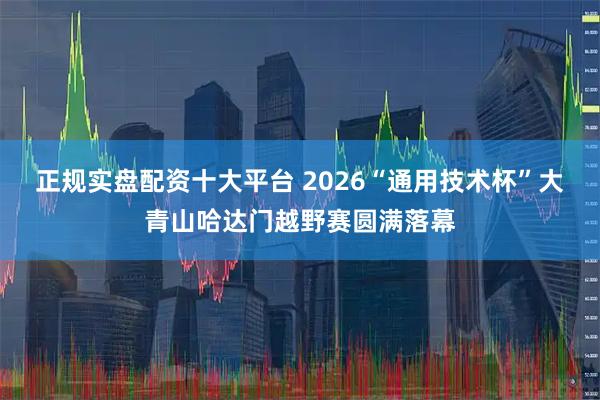 正规实盘配资十大平台 2026“通用技术杯”大青山哈达门越野赛圆满落幕