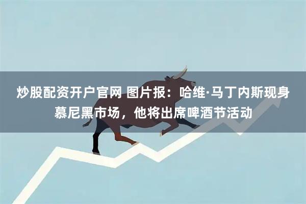 炒股配资开户官网 图片报：哈维·马丁内斯现身慕尼黑市场，他将出席啤酒节活动