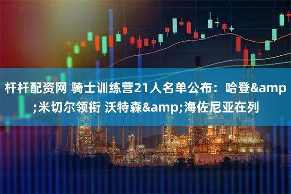 杆杆配资网 骑士训练营21人名单公布：哈登&米切尔领衔 沃特森&海佐尼亚在列